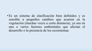 • Es un sistema de clasificación bien definidos y es
sensible a pequeños cambios que acurren en la
vegetación (muchas veces a corta distancia), ya sea en
uno o varios factores ambientales que afectan el
desarrollo o la presencia de los ecosistemas
 