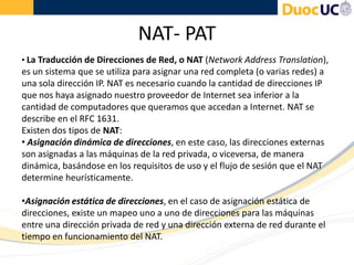 NAT- PAT
• La Traducción de Direcciones de Red, o NAT (Network Address Translation),
es un sistema que se utiliza para asignar una red completa (o varias redes) a
una sola dirección IP. NAT es necesario cuando la cantidad de direcciones IP
que nos haya asignado nuestro proveedor de Internet sea inferior a la
cantidad de computadores que queramos que accedan a Internet. NAT se
describe en el RFC 1631.
Existen dos tipos de NAT:
• Asignación dinámica de direcciones, en este caso, las direcciones externas
son asignadas a las máquinas de la red privada, o viceversa, de manera
dinámica, basándose en los requisitos de uso y el flujo de sesión que el NAT
determine heurísticamente.
•Asignación estática de direcciones, en el caso de asignación estática de
direcciones, existe un mapeo uno a uno de direcciones para las máquinas
entre una dirección privada de red y una dirección externa de red durante el
tiempo en funcionamiento del NAT.
 
