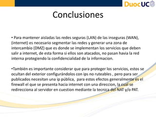 Conclusiones
• Para mantener aisladas las redes seguras (LAN) de las inseguras (WAN),
(internet) es necesario segmentar las redes y generar una zona de
intercambio (DMZ) que es donde se implementan los servicios que deben
salir a internet, de esta forma si ellos son atacados, no pasan havia la red
interna protegiendo la confidencialidad de la informacion.
•También es importante considerar que para proteger los servicios, estos se
ocultan del exterior configurándolos con ips no ruteables , pero para ser
publicados necesitan una ip pública, para estos efectos generalmente es el
firewall el que se presenta hacia internet con una direccion, la cual se
redirecciona al servidor en cuestion mediante la tecnica del NAT y/o PAT.
 
