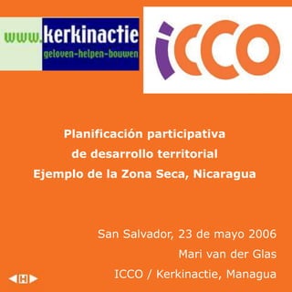 Planificación participativa
de desarrollo territorial
Ejemplo de la Zona Seca, Nicaragua
San Salvador, 23 de mayo 2006
Mari van der Glas
ICCO / Kerkinactie, Managua
 