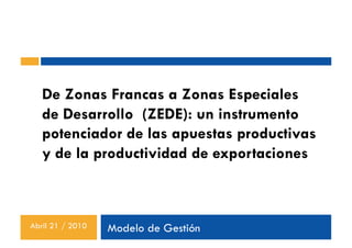 De Zonas Francas a Zonas Especiales
   de Desarrollo (ZEDE): un instrumento
   potenciador de las apuestas productivas
   y de la productividad de exportaciones



Abril 21 / 2010   Modelo de Gestión
 