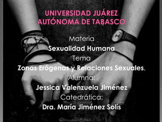 Materia
         Sexualidad Humana
                Tema
Zonas Erógenas y Relaciones Sexuales.
              Alumna:
     Jessica Valenzuela Jiménez
             Catedrática:
       Dra. María Jiménez Solís
 