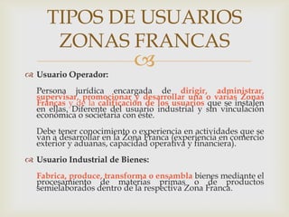 TIPOS DE USUARIOS
ZONAS FRANCAS
 Usuario Operador:



Persona jurídica encargada de dirigir, administrar,
supervisar, promocionar y desarrollar una o varias Zonas
Francas y de la calificación de los usuarios que se instalen
en ellas. Diferente del usuario industrial y sin vinculación
económica o societaria con éste.
Debe tener conocimiento o experiencia en actividades que se
van a desarrollar en la Zona Franca (experiencia en comercio
exterior y aduanas, capacidad operativa y financiera).
 Usuario Industrial de Bienes:
Fabrica, produce, transforma o ensambla bienes mediante el
procesamiento de materias primas o de productos
semielaborados dentro de la respectiva Zona Franca.

 