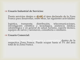  Usuario Industrial de Servicios:



Presta servicios dentro o desde el área declarada de la Zona
Franca para desarrollar, entre otras, las siguientes actividades:
logística, transporte, distribución, telecomunicaciones,
investigación científica y tecnológica, asistencia médica,
odontológica y en general de salud, turismo, soporte técnico,
equipos de naves y aeronaves, consultoría o similares.
 Usuario Comercial:
Almacena, mercadea, conserva y comercializa dentro de la
respectiva Zona Franca. Puede ocupar hasta el 5% del área
total de la Zona Franca.

 