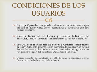 CONDICIONES DE LOS
USUARIOS



 Usuario Operador no puede ostentar simultáneamente otra
calidad ni tener vinculación económica o societaria con los
demás usuarios.
 Usuario Industrial de Bienes y Usuario Industrial de
Servicios, pueden ostentar simultáneamente las dos calidades.
 Los Usuarios Industriales de Bienes y Usuarios Industriales
de Servicios, sólo podrán estar domiciliados al interior de las
Zonas Francas y no podrán tener sucursales ni agencias en
ningún otro lugar del Territorio Aduanero Nacional.
 Quien solicite declaratoria de ZFPE será reconocido como
único Usuario Industrial de la misma.

 