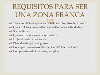 REQUISITOS PARA SER
UNA ZONA FRANCA











Tener condiciones para ser dotada en infraestructura básica.
Que en el área no se estén desarrollando las actividades.
Ser continua.
Que sea una nueva persona jurídica.
Hojas de vida de los socios.
Plan Maestro y Cronograma.
Concepto previo favorable del Comité Internacional.
Compromisos de inversión y empleo.

 