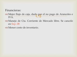 Financieras:



 Mejor flujo de caja, dado por el no pago de Aranceles e
IVA.
 Manejo de Cta. Corriente de Mercado libre. Se cancelo
en Sep. 08
 Menor costo de inventario.

 