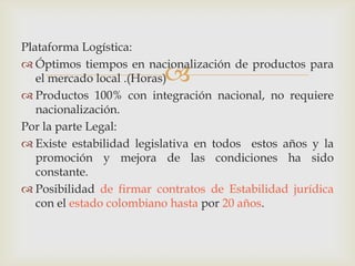 Plataforma Logística:
 Óptimos tiempos en nacionalización de productos para
el mercado local .(Horas)
 Productos 100% con integración nacional, no requiere
nacionalización.
Por la parte Legal:
 Existe estabilidad legislativa en todos estos años y la
promoción y mejora de las condiciones ha sido
constante.
 Posibilidad de firmar contratos de Estabilidad jurídica
con el estado colombiano hasta por 20 años.



 