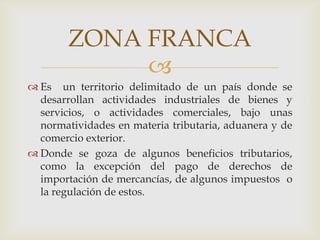 ZONA FRANCA

 Es un territorio delimitado de un país donde se
desarrollan actividades industriales de bienes y
servicios, o actividades comerciales, bajo unas
normatividades en materia tributaria, aduanera y de
comercio exterior.
 Donde se goza de algunos beneficios tributarios,
como la excepción del pago de derechos de
importación de mercancías, de algunos impuestos o
la regulación de estos.

 