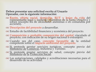 Deben presentar una solicitud escrita al Usuario
Operador, con la siguiente información:
 Razón, objeto social, domicilio, RUT y hojas de vida del
representante legal y suplente, miembros de la Junta Directiva y
socios (excepto los de sociedades anónimas o en comandita por
acciones).
 Descripción del proyecto a desarrollar.
 Estudio de factibilidad financiera y económica del proyecto.
 Composición o probable composición del capital vinculado al
proyecto, con indicación de su origen nacional o extranjero.
 Cuando sea del caso, concepto favorable de la entidad
competente sobre el impacto ambiental del proyecto.
 Si pretende prestar servicios turísticos, concepto previo del
Ministerio de Comercio, Industria y Turismo.
 Si pretende prestar servicios de salud, concepto previo del
Ministerio de la Protección Social.
 Las autorizaciones, calidades y acreditaciones necesarias para el
desarrollo de su actividad.



 