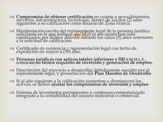  Compromiso de obtener certificación en cuanto a procedimientos,
servicios, infraestructura, tecnología, dentro de los dos (2) años
siguientes a su calificación como usuario de Zona Franca.



 Manifestación escrita del representante legal de la persona jurídica
solicitante en la que indique que ni él ni sus socios han sido
condenados por delitos dolosos durante los cinco (5) años anteriores
a la solicitud de calificación.
 Certificado de existencia y representación legal con fecha de
expedición no mayor a (30) días.
 Personas jurídicas con activos totales inferiores a 500 S.M.M.L.V.
(US$128.000) no tienen requisito de inversión y generación de empleo.
 Descripción del proyecto a desarrollar debidamente suscrito por el
representante legal, y presentación del Plan Maestro de Desarrollo.
 Si al año siguiente a la calificación aumentan o disminuyen los
activos, se deben ajustar los compromisos de inversión y empleo.
 Sistema de inventarios permanentes o continuos computarizado
integrado a la contabilidad del usuario industrial o comercial.

 