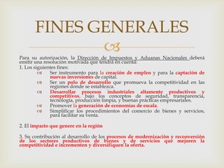 FINES GENERALES


Para su autorización, la Dirección de Impuestos y Aduanas Nacionales deberá
emitir una resolución motivada que tendrá en cuenta:
1. Los siguientes fines:

Ser instrumento para la creación de empleo y para la captación de
nuevas inversiones de capital.

Ser un polo de desarrollo que promueva la competitividad en las
regiones donde se establezca.

Desarrollar procesos industriales altamente productivos y
competitivos, bajo los conceptos de seguridad, transparencia,
tecnología, producción limpia, y buenas prácticas empresariales.

Promover la generación de economías de escala.

Simplificar los procedimientos del comercio de bienes y servicios,
para facilitar su venta.
2. El impacto que genere en la región
3. Su contribución al desarrollo de los procesos de modernización y reconversión
de los sectores productivos de bienes y de servicios que mejoren la
competitividad e incrementen y diversifiquen la oferta.

 