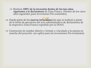  Realizar 100% de la inversión dentro de los tres años
siguientes a la declaratoria de Zona Franca. (Dentro de los cinco
años siguientes para inversiones Pre-existentes).



 Harán parte de las nuevas inversiones las que se realicen a partir
de la fecha de ejecutoria del acto administrativo de declaratoria de
la respectiva Zona Franca expedido por la DIAN.
 Generación de empleo directo y formal, o vinculado a la puesta en
marcha del proyecto. (no aplica para las inversiones Pre-existentes)

 