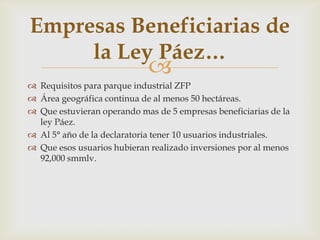 Empresas Beneficiarias de
la Ley Páez…



 Requisitos para parque industrial ZFP
 Área geográfica continua de al menos 50 hectáreas.
 Que estuvieran operando mas de 5 empresas beneficiarias de la
ley Páez.
 Al 5° año de la declaratoria tener 10 usuarios industriales.
 Que esos usuarios hubieran realizado inversiones por al menos
92,000 smmlv.

 
