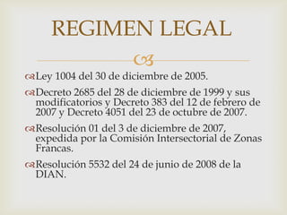 REGIMEN LEGAL


Ley 1004 del 30 de diciembre de 2005.

Decreto 2685 del 28 de diciembre de 1999 y sus
modificatorios y Decreto 383 del 12 de febrero de
2007 y Decreto 4051 del 23 de octubre de 2007.
Resolución 01 del 3 de diciembre de 2007,
expedida por la Comisión Intersectorial de Zonas
Francas.
Resolución 5532 del 24 de junio de 2008 de la
DIAN.

 