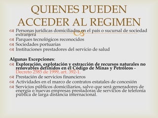 QUIENES PUEDEN
ACCEDER AL REGIMEN



 Personas jurídicas domiciliadas en el país o sucursal de sociedad
extranjera
 Parques tecnológicos reconocidos
 Sociedades portuarias
 Instituciones prestadores del servicio de salud
Algunas Excepciones:
 Exploración, explotación y extracción de recursos naturales no
renovables definidos en el Código de Minas y Petróleos Decreto 2585 de 1999, art. 392-1.
 Prestación de servicios financieros
 Actividades en el marco de contratos estatales de concesión
 Servicios públicos domiciliarios, salvo que será generadores de
energía o nuevas empresas prestadoras de servicios de telefonía
pública de larga distancia internacional.

 