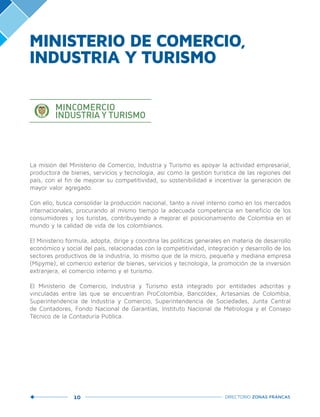 10 DIRECTORIO ZONAS FRANCAS
La misión del Ministerio de Comercio, Industria y Turismo es apoyar la actividad empresarial,
productora de bienes, servicios y tecnología, así como la gestión turística de las regiones del
país, con el fin de mejorar su competitividad, su sostenibilidad e incentivar la generación de
mayor valor agregado.
Con ello, busca consolidar la producción nacional, tanto a nivel interno como en los mercados
internacionales, procurando al mismo tiempo la adecuada competencia en beneficio de los
consumidores y los turistas, contribuyendo a mejorar el posicionamiento de Colombia en el
mundo y la calidad de vida de los colombianos.
El Ministerio formula, adopta, dirige y coordina las políticas generales en materia de desarrollo
económico y social del país, relacionadas con la competitividad, integración y desarrollo de los
sectores productivos de la industria, lo mismo que de la micro, pequeña y mediana empresa
(Mipyme), el comercio exterior de bienes, servicios y tecnología, la promoción de la inversión
extranjera, el comercio interno y el turismo.
El Ministerio de Comercio, Industria y Turismo está integrado por entidades adscritas y
vinculadas entre las que se encuentran ProColombia, Bancóldex, Artesanías de Colombia,
Superintendencia de Industria y Comercio, Superintendencia de Sociedades, Junta Central
de Contadores, Fondo Nacional de Garantías, Instituto Nacional de Metrología y el Consejo
Técnico de la Contaduría Pública.
MINISTERIO DE COMERCIO,
INDUSTRIA Y TURISMO
Libert y Orden
 