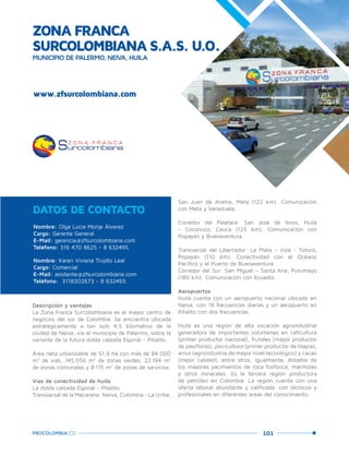 101PROCOLOMBIA.CO
www.zfsurcolombiana.com
Nombre: Olga Lucía Monje Álvarez
Cargo: Gerente General
E-Mail: gerencia@zfsurcolombiana.com
Teléfono: 316 470 8625 - 8 632495.
Nombre: Karen Viviana Trujillo Leal
Cargo: Comercial
E-Mail: asistente@zfsurcolombiana.com
Teléfono: 3118302673 - 8 632493.
DATOS DE CONTACTO
San Juan de Arama, Meta (122 km). Comunicación
con Meta y Venezuela.
Corredor del Paletará: San José de Isnos, Huila
- Coconuco, Cauca (125 km). Comunicación con
Popayán y Buenaventura.
Transversal del Libertador: La Plata – Inzá - Totoró,
Popayán (110 km). Conectividad con el Océano
Pacífico y el Puerto de Buenaventura.
Corredor del Sur: San Miguel – Santa Ana, Putumayo
(180 km). Comunicación con Ecuador.
Aeropuertos
Huila cuenta con un aeropuerto nacional ubicado en
Neiva, con 18 frecuencias diarias y un aeropuerto en
Pitalito con dos frecuencias.
Huila es una región de alta vocación agroindustrial
generadora de importantes volúmenes en caficultura
(primer productor nacional), frutales (mayor productor
de pasifloras), piscicultura (primer productor de tilapia),
arroz (agroindustria de mayor nivel tecnológico) y cacao
(mejor calidad), entre otros. Igualmente, dotados de
los mayores yacimientos de roca fosfórica, mármoles
y otros minerales. Es la tercera región productora
de petróleo en Colombia. La región cuenta con una
oferta laboral abundante y calificada, con técnicos y
profesionales en diferentes áreas del conocimiento.
Descripción y ventajas
La Zona Franca Surcolombiana es el mayor centro de
negocios del sur de Colombia. Se encuentra ubicada
estratégicamente a tan solo 4,5 kilómetros de la
ciudad de Neiva, vía al municipio de Palermo, sobre la
variante de la futura doble calzada Espinal - Pitalito.
Área neta urbanizable de 51,9 ha con más de 84.000
m2
de vías, 145.056 m2
de zonas verdes, 22.194 m2
de zonas comunales y 8.115 m2
de zonas de servicios.
Vías de conectividad de huila
La doble calzada Espinal - Pitalito.
Transversal de la Macarena: Neiva, Colombia - La Uribe,
ZONA FRANCA
SURCOLOMBIANA S.A.S. U.O.
MUNICIPIO DE PALERMO, NEIVA, HUILA
Palerm
o,Huila.
 