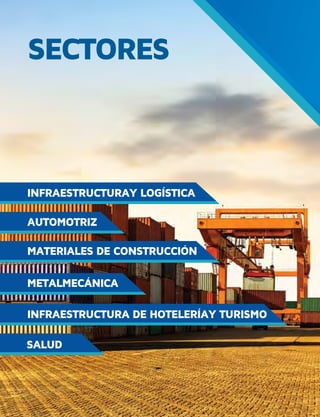 103DIRECTORIO ZONAS FRANCASPROCOLOMBIA.CO
SECTORES
INFRAESTRUCTURAY LOGÍSTICA
INFRAESTRUCTURA DE HOTELERÍAY TURISMO
MATERIALES DE CONSTRUCCIÓN
METALMECÁNICA
SALUD
AUTOMOTRIZ
SECTORES
INFRAESTRUCTURAY LOGÍSTICA
INFRAESTRUCTURA DE HOTELERÍAY TURISMO
MATERIALES DE CONSTRUCCIÓN
METALMECÁNICA
SALUD
AUTOMOTRIZ
 