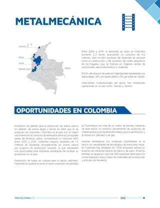 107PROCOLOMBIA.CO
METALMECÁNICA
Entre 2004 y 2014, la demanda de acero en Colombia
aumentó 2,3 veces, alcanzando un consumo de 4,2
millones. Esto ha sido resultado del desarrollo de sectores
como la construcción y del aumento del poder adquisitivo
de los hogares, que se traduce en mayores ventas de
automóviles, electrodomésticos y viviendas
El63%delconsumodeaceroenColombiaestárepresentadopor
aceros largos, 32% por aceros planos y 5% por tubos sin costura.
Importantes multinacionales del sector han establecido
operaciones en el país como: Gerdau y Techint.
OPORTUNIDADES EN COLOMBIA
Instalación de plantas para la producción de aceros planos
en caliente, de aceros largos y barras sin alear que no se
producen en Colombia. Colombia es el país con el mayor
crecimiento en el consumo de laminados entre los principales
países de América Latina, aumentando su consumo 49%
entre 2010 y 2014. Colombia importa alrededor de 1,5
millones de toneladas principalmente en aceros planos
por ausencia de producción nacional, lo que representa
una oportunidad para empresas extranjeras de localizar su
producción en el país.
Producción de tubos sin costura para el sector petrolero.
Colombia se posiciona como el tercer productor de petróleo
Bolívar
Caldas
Valle del Cauca Bogotá
Atlántico
en Suramérica con más de un millón de barriles, haciendo
de este sector un continuo demandante de productos de
metalmecánica principalmente tubería para la perforación y
la extracción petróleo y de gas.
Alianzas estratégicas con empresas Colombianas en el
sector con necesidades de tecnología y recursos para crecer.
En Colombia hay alrededor de 1.000 empresas activas en
el sector de industrias básicas de hierro y de acero. El sector
también se apoya en cerca de 500 empresas dedicadas a la
comercialización al por mayor de materiales de construcción
y artículos de ferretería.
 