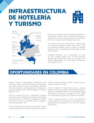 108 DIRECTORIO ZONAS FRANCAS
INFRAESTRUCTURA
DE HOTELERÍA
Y TURISMO
El turismo en Colombia está en constante crecimiento. En
2014, llegaron al país un total de 1.967.814 extranjeros no
residentes en Colombia, lo cual representó un crecimiento
de 14% con respecto a 2013 (Migración Colombia).
 
El crecimiento del turismo internacional a Colombia está
por encima del promedio mundial. Entre 2005 y 2014
el crecimiento promedio anual de turistas en Colombia
alcanzó un 12,7%, más del triple que el promedio mundial
(3,9%) (MinCIT).
 
Importante desarrollo de la conectividad. En junio
de 2015 Colombia registró más de 990 frecuencias
internacionales directas por semana que conectan a 39
destinos internacionales. En el país operan 23 aerolíneas
internacionales (OAG).
OPORTUNIDADES EN COLOMBIA
Construir centros de talasoterapia, infraestructura para
termalismo, y spas – centros de bienestar. Colombia posee
gran riqueza de flora y fauna, biodivesidad y diferentes
climas que pueden ser aprovechados para el desarrollo de
este tipo de infraestructura. (Plan de Negocios, Turismo de
Bienestar - PTP)
Invertir en hoteles “eco-luxury”, ecogamblig y ecolodge
aprovechando que Colombia tiene 53 millones de hectáreas
de foresta natural, 22 millones de hectáreas de sabana,
zonas áridas, nevados y humedales (Plan de Negocios,
Turismo de Bienestar - PTP).
Invertir en hoteles de lujo, resorts “luxury included” o resorts
de golf aprovechando los atractivos del país como barreras
coralinas, parques ecológicos, acuarios, museos marinos,
antiguas murallas, entre otros.
Construir hoteles full, limited, select services y de larga
estadía en ciudades secundarias del país donde la oferta no
cubre aún la demanda hotelera. En 2014, Colombia albergó
150 eventos, ubicándose en la posición 25 en el ranking
ICCA. (International Congress and Convention Association)
Construir parques temáticos y centros de espectáculos
y eventos dado que las inversiones en infraestructura de
espectáculos serán deducibles en un 100% del impuesto
sobre la renta.
San Andrés
Bolívar
Antioquia
Chocó
Santander
Boyacá
Magdalena
Valle del Cauca
Cundinamarca y Bogotá
Amazonas
Atlántico
Paisaje Cultural
Cafetero
Casanare
Norte de Santander
Nariño
Huila
 