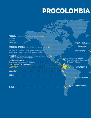 ARGENTINA
BRASIL
CANADÁ
Montreal,
Toronto,
Vancouver.
CARIBE
CHILE
COLOMBIA
COSTA RICA
FRANCIA
TRIÁNGULO NORTE
MÉXICO
Ciudad de México, Guadalajara.
Guatemala, Honduras, El Salvador.
Y PANAMÁ.
PERÚ
Puerto Rico, Rep. Dominicana,
Trinidad y Tobago.
ES
REINO UNIDO
VENEZUELA
ESTADOS UNIDOS
San Francisco, Miami, Los Ángeles, Washington,
Nueva York, Chicago, Houston, Atlanta, Dallas.
ECUADOR
PORTUGAL
PROCOLOMBIA
 