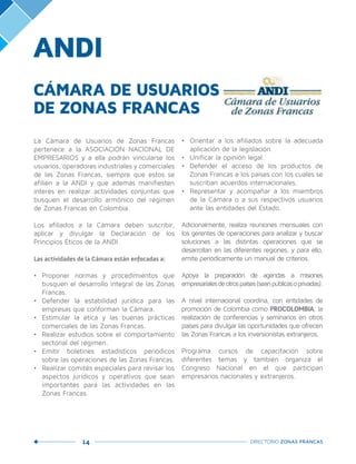 14 DIRECTORIO ZONAS FRANCAS
ANDI
La Cámara de Usuarios de Zonas Francas
pertenece a la ASOCIACIÓN NACIONAL DE
EMPRESARIOS y a ella podrán vincularse los
usuarios, operadores industriales y comerciales
de las Zonas Francas, siempre que estos se
afilien a la ANDI y que además manifiesten
interés en realizar actividades conjuntas que
busquen el desarrollo armónico del régimen
de Zonas Francas en Colombia.
Los afiliados a la Cámara deben suscribir,
aplicar y divulgar la Declaración de los
Principios Éticos de la ANDI.
Las actividades de la Cámara están enfocadas a:
•	 Proponer normas y procedimientos que
busquen el desarrollo integral de las Zonas
Francas.
•	 Defender la estabilidad jurídica para las
empresas que conforman la Cámara.
•	 Estimular la ética y las buenas prácticas
comerciales de las Zonas Francas.
•	 Realizar estudios sobre el comportamiento
sectorial del régimen.
•	 Emitir boletines estadísticos periódicos
sobre las operaciones de las Zonas Francas.
•	 Realizar comités especiales para revisar los
aspectos jurídicos y operativos que sean
importantes para las actividades en las
Zonas Francas.
•	 Orientar a los afiliados sobre la adecuada
aplicación de la legislación.
•	 Unificar la opinión legal.
•	 Defender el acceso de los productos de
Zonas Francas a los países con los cuales se
suscriban acuerdos internacionales.
•	 Representar y acompañar a los miembros
de la Cámara o a sus respectivos usuarios
ante las entidades del Estado.
Adicionalmente, realiza reuniones mensuales con
los gerentes de operaciones para analizar y buscar
soluciones a las distintas operaciones que se
desarrollan en las diferentes regiones, y para ello,
emite periódicamente un manual de criterios.
Apoya la preparación de agendas a misiones
empresarialesdeotrospaíses(seanpúblicasoprivadas).
A nivel internacional coordina, con entidades de
promoción de Colombia como PROCOLOMBIA, la
realización de conferencias y seminarios en otros
países para divulgar las oportunidades que ofrecen
las Zonas Francas a los inversionistas extranjeros.
Programa cursos de capacitación sobre
diferentes temas y también organiza el
Congreso Nacional en el que participan
empresarios nacionales y extranjeros.
CÁMARA DE USUARIOS
DE ZONAS FRANCAS
 