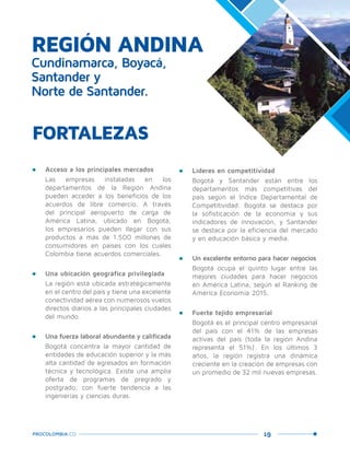 19PROCOLOMBIA.CO
REGIÓN ANDINA
Cundinamarca, Boyacá,
Santander y
Norte de Santander.
•	 Acceso a los principales mercados
Las empresas instaladas en los
departamentos de la Región Andina
pueden acceder a los beneficios de los
acuerdos de libre comercio. A través
del principal aeropuerto de carga de
América Latina, ubicado en Bogotá,
los empresarios pueden llegar con sus
productos a más de 1.500 millones de
consumidores en países con los cuales
Colombia tiene acuerdos comerciales.
•	 Una ubicación geográfica privilegiada
La región está ubicada estratégicamente
en el centro del país y tiene una excelente
conectividad aérea con numerosos vuelos
directos diarios a las principales ciudades
del mundo.
•	 Una fuerza laboral abundante y calificada
Bogotá concentra la mayor cantidad de
entidades de educación superior y la más
alta cantidad de egresados en formación
técnica y tecnológica. Existe una amplia
oferta de programas de pregrado y
postgrado, con fuerte tendencia a las
ingenierías y ciencias duras.
FORTALEZAS
•	 Líderes en competitividad
Bogotá y Santander están entre los
departamentos más competitivas del
país según el Índice Departamental de
Competitividad. Bogotá se destaca por
la sofisticación de la economía y sus
indicadores de innovación, y Santander
se destaca por la eficiencia del mercado
y en educación básica y media.
•	 Un excelente entorno para hacer negocios
Bogotá ocupa el quinto lugar entre las
mejores ciudades para hacer negocios
en América Latina, según el Ranking de
América Economía 2015.
•	 Fuerte tejido empresarial
Bogotá es el principal centro empresarial
del país con el 41% de las empresas
activas del país (toda la región Andina
representa el 51%). En los últimos 3
años, la región registra una dinámica
creciente en la creación de empresas con
un promedio de 32 mil nuevas empresas.
 