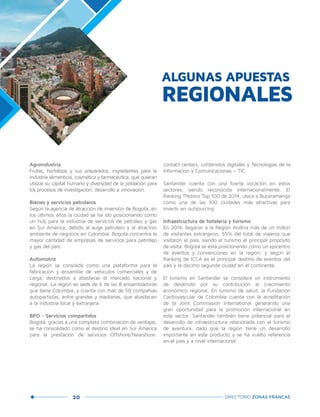 20 DIRECTORIO ZONAS FRANCAS
Agroindustria
Frutas, hortalizas y sus preparados, ingredientes para la
industria alimenticia, cosmética y farmacéutica, que quieran
utilizar su capital humano y diversidad de la población para
los procesos de investigación, desarrollo e innovación.
Bienes y servicios petroleros
Según la agencia de atracción de inversión de Bogotá, en
los últimos años la ciudad se ha ido posicionando como
un hub para la industria de servicios de petróleo y gas
en Sur América, debido al auge petrolero y al atractivo
ambiente de negocios en Colombia. Bogotá concentra la
mayor cantidad de empresas de servicios para petróleo
y gas del país.
Automotriz
La región se consolida como una plataforma para la
fabricación y ensamble de vehículos comerciales y de
carga, destinados a abastecer el mercado nacional y
regional. La región es sede de 6 de las 8 ensambladoras
que tiene Colombia, y cuenta con más de 50 compañías
autopartistas, entre grandes y medianas, que abastecen
a la industria local y extranjera.
BPO - Servicios compartidos
Bogotá, gracias a una completa combinación de ventajas,
se ha consolidado como el destino ideal en Sur América
para la prestación de servicios Offshore/Nearshore:
contact centers, contenidos digitales y Tecnologías de la
Información y Comunicaciones – TIC.
Santander cuenta con una fuerte vocación en estos
sectores, siendo reconocida internacionalmente. El
Ranking Tholons Top 100 de 2014, ubica a Bucaramanga
como una de las 100 ciudades más atractivas para
invertir en outsourcing.
Infraestructura de hotelería y turismo
En 2014, llegaron a la Región Andina más de un millón
de visitantes extranjeros, 55% del total de viajeros que
visitaron el país, siendo el turismo el principal propósito
de visita. Bogotá se está posicionando como un epicentro
de eventos y convenciones en la región, y según el
Ranking de ICCA es el principal destino de eventos del
país y la décimo segunda ciudad en el continente.
El turismo en Santander se considera un instrumento
de desarrollo por su contribución al crecimiento
económico regional. En turismo de salud, la Fundación
Cardiovascular de Colombia cuenta con la acreditación
de la Joint Commission International generando una
gran oportunidad para la promoción internacional en
este sector. Santander también tiene potencial para el
desarrollo de infraestructura relacionada con el turismo
de aventura, dado que la región tiene un desarrollo
importante en este producto y se ha vuelto referencia
en el país y a nivel internacional.
ALGUNAS APUESTAS
REGIONALES
 