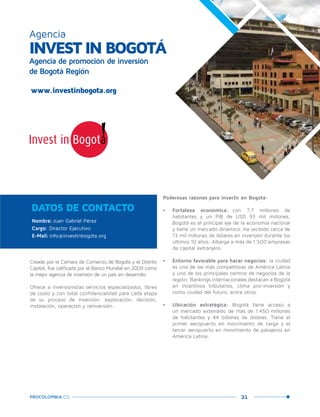 21PROCOLOMBIA.CO
INVEST IN BOGOTÁ
Agencia de promoción de inversión
de Bogotá Región
Agencia
www.investinbogota.org
Nombre: Juan Gabriel Pérez
Cargo: Director Ejecutivo
E-Mail: info@investinbogota.org
DATOS DE CONTACTO
Creada por la Cámara de Comercio de Bogotá y el Distrito
Capital, fue calificada por el Banco Mundial en 2009 como
la mejor agencia de inversión de un país en desarrollo.
Ofrece a inversionistas servicios especializados, libres
de costo y con total confidencialidad para cada etapa
de su proceso de inversión: exploración, decisión,
instalación, operación y reinversión.
Poderosas razones para invertir en Bogotá:
•	 Fortaleza económica: con 7,7 millones de
habitantes y un PIB de USD 93 mil millones,
Bogotá es el principal eje de la economía nacional
y tiene un mercado dinámico. Ha recibido cerca de
13 mil millones de dólares en inversión durante los
últimos 10 años. Alberga a más de 1.500 empresas
de capital extranjero.
•	 Entorno favorable para hacer negocios: la ciudad
es una de las más competitivas de América Latina
y uno de los principales centros de negocios de la
región. Rankings internacionales destacan a Bogotá
en incentivos tributarios, clima pro-inversión y
como ciudad del futuro, entre otros.
•	 Ubicación estratégica: Bogotá tiene acceso a
un mercado extendido de más de 1.450 millones
de habitantes y 44 billones de dólares. Tiene el
primer aeropuerto en movimiento de carga y el
tercer aeropuerto en movimiento de pasajeros en
América Latina.
Cortesía:
GreaterBogotá
Convention
Bureau
y
Fotur-M
ario
Carvajal.
 