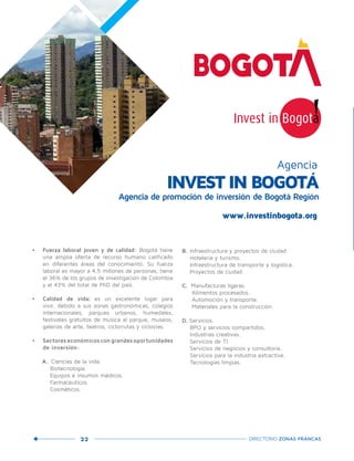 22 DIRECTORIO ZONAS FRANCAS
•	 Fuerza laboral joven y de calidad: Bogotá tiene
una amplia oferta de recurso humano calificado
en diferentes áreas del conocimiento. Su fuerza
laboral es mayor a 4,5 millones de personas, tiene
el 36% de los grupos de investigación de Colombia
y el 43% del total de PhD del país.
•	 Calidad de vida: es un excelente lugar para
vivir, debido a sus zonas gastronómicas, colegios
internacionales, parques urbanos, humedales,
festivales gratuitos de música al parque, museos,
galerías de arte, teatros, ciclorrutas y ciclovías.
•	 Sectoreseconómicoscongrandesoportunidades
de inversión:
A. Ciencias de la vida.
Biotecnología.
Equipos e insumos médicos.
Farmacéuticos.
Cosméticos.
B. Infraestructura y proyectos de ciudad.
Hotelería y turismo.
Infraestructura de transporte y logística.
Proyectos de ciudad.
C. Manufacturas ligeras.
Alimentos procesados.
Automoción y transporte.
Materiales para la construcción.
D. Servicios.
BPO y servicios compartidos.
Industrias creativas.
Servicios de TI.
Servicios de negocios y consultoría.
Servicios para la industria extractiva.
Tecnologías limpias.
INVEST IN BOGOTÁ
Agencia de promoción de inversión de Bogotá Región
Agencia
www.investinbogota.org
 