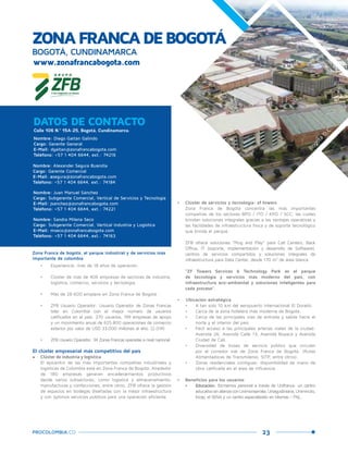 23PROCOLOMBIA.CO
ZONAFRANCADEBOGOTÁ
BOGOTÁ, CUNDINAMARCA
www.zonafrancabogota.com
Calle 106 N.º 15A-25, Bogotá, Cundinamarca.
DATOS DE CONTACTO
Nombre: Diego Gaitán Galindo
Cargo: Gerente General
E-Mail: dgaitan@zonafrancabogota.com
Teléfono: +57 1 404 6644, ext.: 74216
Nombre: Alexander Segura Buendía
Cargo: Gerente Comercial
E-Mail: asegura@zonafrancabogota.com
Teléfono: +57 1 404 6644, ext.: 74184
Nombre: Juan Manuel Sánchez
Cargo: Subgerente Comercial, Vertical de Servicios y Tecnología
E-Mail: jsanchez@zonafrancabogota.com
Teléfono: +57 1 404 6644, ext.: 74221
•	 Experiencia: más de 18 años de operación.
•	 Clúster de más de 406 empresas de sectores de industria,
logística, comercio, servicios y tecnología.
•	 Más de 28.600 empleos en Zona Franca de Bogotá.
•	 ZFB Usuario Operador: Usuario Operador de Zonas Francas
líder en Colombia con el mayor número de usuarios
calificados en el país: 270 usuarios, 199 empresas de apoyo
y un movimiento anual de 625.800 operaciones de comercio
exterior por valor de USD 33.000 millones al año. (2.014)
•	 ZFB Usuario Operador: 34 Zonas Francas operadas a nivel nacional.
El clúster empresarial más competitivo del país
•	 Clúster de industria y logística
El epicentro de las más importantes compañías industriales y
logísticas de Colombia está en Zona Franca de Bogotá. Alrededor
de 180 empresas generan encadenamientos productivos
desde varios subsectores, como logística y almacenamiento,
manufacturas y confecciones, entre otros. ZFB ofrece la gestión
de espacios en bodegas diseñadas con la mejor infraestructura
y con óptimos servicios públicos para una operación eficiente.
Zona Franca de bogotá, el parque industrial y de servicios más
importante de colombia
•	 Clúster de servicios y tecnología: zf towers
Zona Franca de Bogotá concentra las más importantes
compañías de los sectores BPO / ITO / KPO / SCC, las cuales
brindan soluciones integrales gracias a las ventajas operativas y
las facilidades de infraestructura física y de soporte tecnológico
que brinda el parque.
ZFB ofrece soluciones “Plug and Play” para Call Centers, Back
Office, IT (soporte, implementación y desarrollo de Software),
centros de servicios compartidos y soluciones integrales de
infraestructura para Data Center, desde 170 m² de área blanca.
“ZF Towers Services & Technology Park es el parque
de tecnología y servicios más moderno del país, con
infraestructura eco-ambiental y soluciones inteligentes para
cada proceso”.
•	 Ubicación estratégica
•	 A tan solo 10 km del aeropuerto internacional El Dorado.
•	 Cerca de la zona hotelera más moderna de Bogotá.
•	 Cerca de las principales vías de entrada y salida hacia el
norte y el interior del país.
•	 Fácil acceso a las principales arterias viales de la ciudad:
Avenida 26, Avenida Calle 13, Avenida Boyacá y Avenida
Ciudad de Cali.
•	 Diversidad de buses de servicio público que circulan
por el corredor vial de Zona Franca de Bogotá. (Rutas
Alimentadoras de Transmilenio, SITP, entre otros).
•	 Zonas residenciales contiguas: disponibilidad de mano de
obra calificada en el área de influencia.
•	 Beneficios para los usuarios
•	 Educación: formamos personal a través de Unifranca: un centro
educativoenalianzaconUnimonserrate,Uniagustiniana,Uniminuto,
Incap, el SENA y un centro especializado en Idiomas - FNL.
Bogotá
D.C.
Nombre: Sandra Milena Seco
Cargo: Subgerente Comercial, Vertical Industria y Logística
E-Mail: mseco@zonafrancabogota.com
Teléfono: +57 1 404 6644, ext.: 74163
 