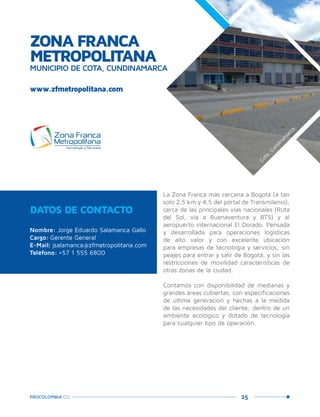 25PROCOLOMBIA.CO
ZONA FRANCA
METROPOLITANA
MUNICIPIO DE COTA, CUNDINAMARCA
DATOS DE CONTACTO
Nombre: Jorge Eduardo Salamanca Gallo
Cargo: Gerente General
E-Mail: jsalamanca@zfmetropolitana.com
Teléfono: +57 1 555 6800
La Zona Franca más cercana a Bogotá (a tan
solo 2,5 km y 4,5 del portal de Transmilenio),
cerca de las principales vías nacionales (Ruta
del Sol, vía a Buenaventura y BTS) y al
aeropuerto internacional El Dorado. Pensada
y desarrollada para operaciones logísticas
de alto valor y con excelente ubicación
para empresas de tecnología y servicios; sin
peajes para entrar y salir de Bogotá, y sin las
restricciones de movilidad características de
otras zonas de la ciudad.
Contamos con disponibilidad de medianas y
grandes áreas cubiertas, con especificaciones
de última generación y hechas a la medida
de las necesidades del cliente; dentro de un
ambiente ecológico y dotado de tecnología
para cualquier tipo de operación.
www.zfmetropolitana.com
Cota,Cundinam
arca.
 