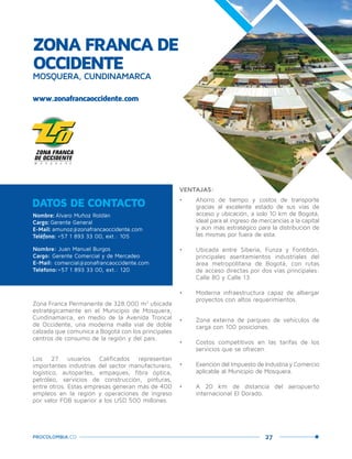 27PROCOLOMBIA.CO
ZONA FRANCA DE
OCCIDENTE
MOSQUERA, CUNDINAMARCA
www.zonafrancaoccidente.com
Nombre: Álvaro Muñoz Roldán
Cargo: Gerente General
E-Mail: amunoz@zonafrancaoccidente.com
Teléfono: +57 1 893 33 00, ext.: 105
Nombre: Juan Manuel Burgos
Cargo: Gerente Comercial y de Mercadeo
E-Mail: comercial@zonafrancaoccidente.com
Teléfono:+57 1 893 33 00, ext.: 120
DATOS DE CONTACTO
Zona Franca Permanente de 328.000 m2
ubicada
estratégicamente en el Municipio de Mosquera,
Cundinamarca, en medio de la Avenida Troncal
de Occidente, una moderna malla vial de doble
calzada que comunica a Bogotá con los principales
centros de consumo de la región y del país.
Los 27 usuarios Calificados representan
importantes industrias del sector manufacturero,
logístico, autopartes, empaques, fibra óptica,
petróleo, servicios de construcción, pinturas,
entre otros. Estas empresas generan más de 400
empleos en la región y operaciones de ingreso
por valor FOB superior a los USD 500 millones.
VENTAJAS:
•	 Ahorro de tiempo y costos de transporte
gracias al excelente estado de sus vías de
acceso y ubicación, a solo 10 km de Bogotá,
ideal para el ingreso de mercancías a la capital
y aún más estratégico para la distribución de
las mismas por fuera de esta.
•	 Ubicada entre Siberia, Funza y Fontibón,
principales asentamientos industriales del
área metropolitana de Bogotá, con rutas
de acceso directas por dos vías principales:
Calle 80 y Calle 13.
•	 Moderna infraestructura capaz de albergar
proyectos con altos requerimientos.
•	 Zona externa de parqueo de vehículos de
carga con 100 posiciones.
•	 Costos competitivos en las tarifas de los
servicios que se ofrecen.
•	 Exención del Impuesto de Industria y Comercio
aplicable al Municipio de Mosquera.
•	 A 20 km de distancia del aeropuerto
internacional El Dorado.
 