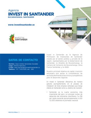 31PROCOLOMBIA.CO
Invest in Santander es la Agencia de
Promoción de Inversiones de Santander
creada por el sector público y privado de la
región, representados por la Gobernación de
Santander, la Alcaldía de Bucaramanga, la
Cámara de Comercio de Bucaramanga, Zona
Franca Santander y la ANDI.
Nuestro principal objetivo es captar inversión
extranjera que apoye la consolidación de
sectoresaltamenteproductivosycompetitivos
para el desarrollo regional.
En Invest in Santander ofrecemos de manera
gratuita acompañamiento en el proceso de
instalación de toda empresa extranjera que tenga
interés en Santander como su destino de inversión.
•	 Santander es la cuarta economía más
importante del país y el principal núcleo de
desarrollo del nororiente colombiano. Su PIB
per cápita asciende aproximadamente a USD
12.000 doblando el promedio nacional.
Nombre: César Andrés Hernández González
Cargo: Director Ejecutivo
E-Mail: cesar.hernandez@investinsantander.co
Teléfono: +57 7 6527000, ext.: 260
DATOS DE CONTACTO
www.investinsantander.co
INVEST IN SANTANDERBUCARAMANGA, SANTANDER
Agencia
 