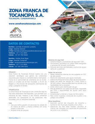33PROCOLOMBIA.CO
ZONA FRANCA DE
TOCANCIPÁ S.A.TOCANCIPÁ, CUNDINAMARCA
www.zonafrancatocancipa.com
DATOS DE CONTACTO
Nombre: Leonilde Arredondo Londoño
Cargo: Gerente General
E-Mail: leonilde.arredondo@zonafrancatocancipa.com
Teléfono: +57 1 312 0854
Celular: +57 311 764 8260
Nombre: Andrés Ávila Rojas
Cargo: Gerente Comercial
E-Mail: aavila@zonafrancatocancipa.com.
Teléfono: +57 1 312 0854
Celular: +57 320 344 9210
Ubicación
Zona Franca de Tocancipá (Franca) cuenta con una
ubicación estratégica que genera las condiciones
requeridas para mejorar su competitividad a nivel global.
Franca es la oportunidad de conectarse con el mundo.
Sobre un corredor vial de fácil movilidad, a 35 km de
Bogotá y a 45 minutos del aeropuerto internacional de
carga y pasajeros El Dorado.
Infraestructura
La Zona Franca de Tocancipá ha sido construida bajo los
más altos estándares internacionales, que permiten que
industrias de bajo, mediano y alto impacto ambiental
desarrollen sus operaciones en las condiciones más
favorables y en un ambiente sostenible.
Vías
•	 Vías para tráfico pesado con secciones de calzada de
10 metros de ancho y amplios andenes con zonas
verdes y ciclorrutas.
•	 Amplias zonas de parqueo.
Sistemas de seguridad
•	 Sistema integral y centralizado de seguridad 7/24.
•	 Cerramiento perimetral con doble malla energizada
y sensores de intrusión zonificados.
•	 Cámaras de video perimetrales y control de acceso
vehicular y peatonal.
Redes de servicios
•	 Redes hidráulicas internas de seis pulgadas en PVC
de alta presión.
•	 Planta de tratamiento para aguas residuales.
•	 Colectores de aguas lluvias y lagos de amortiguación.
•	 Doble red aérea de energía en 11.400 voltios y
34.500 voltios, disponibilidad eléctrica acorde a las
necesidades de su empresa.
•	 Anillo interno para distribución de gas.
•	 Red de teléfonos con todos los servicios, soportada
por ETB y disponibilidad de ductos para otros
operadores.
•	 Conectividad a Internet a través de fibra óptica.
•	 Red contra incendios construida de acuerdo a los
códigos de la NFPA.
Otros beneficios
•	 Exención parcial del Impuesto de Industria y
Comercio del municipio durante cinco años.
•	 Operación de tres Data Centers ubicados al
interior del complejo con capacidad de prestarles
servicios a su compañía.
Tocancipá,Cundinam
arca.
 