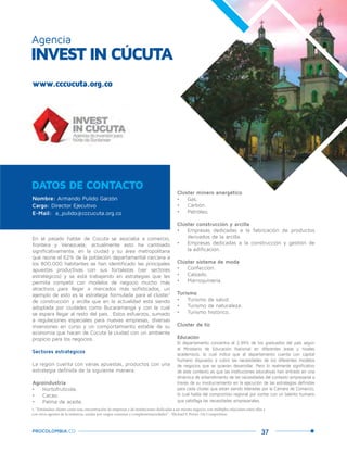 37PROCOLOMBIA.CO
En el pasado hablar de Cúcuta se asociaba a comercio,
frontera y Venezuela; actualmente esto ha cambiado
significativamente, en la ciudad y su área metropolitana
que reúne el 62% de la población departamental cercana a
los 800.000 habitantes se han identificado las principales
apuestas productivas con sus fortalezas (ver sectores
estratégicos) y se está trabajando en estrategias que les
permita competir con modelos de negocio mucho más
atractivos para llegar a mercados más sofisticados, un
ejemplo de esto es la estrategia formulada para el clúster1
de construcción y arcilla que en la actualidad está siendo
adoptada por ciudades como Bucaramanga y con la cual
se espera llegar al resto del país. Estos esfuerzos, sumado
a regulaciones especiales para nuevas empresas, diversas
inversiones en curso y un comportamiento estable de su
economía que hacen de Cúcuta la ciudad con un ambiente
propicio para los negocios.
Sectores estrategicos
La región cuenta con varias apuestas, productos con una
estrategia definida de la siguiente manera:
Agroindustria
•	 Hortofrutícola.
•	 Cacao.
•	 Palma de aceite.
DATOS DE CONTACTO
INVEST IN CÚCUTA
Agencia
Clúster minero energético
•	 Gas.
•	 Carbón.
•	 Petróleo.
Clúster construcción y arcilla
•	 Empresas dedicadas a la fabricación de productos
derivados de la arcilla.
•	 Empresas dedicadas a la construcción y gestión de
la edificación.
Clúster sistema de moda
•	 Confección.
•	 Calzado.
•	 Marroquinería.
Turismo
•	 Turismo de salud.
•	 Turismo de naturaleza.
•	 Turismo histórico.
Clúster de tic
Educación
El departamento concentra el 2,99% de los graduados del país según
el Ministerio de Educación Nacional en diferentes áreas y niveles
académicos, lo cual indica que el departamento cuenta con capital
humano dispuesto a cubrir las necesidades de los diferentes modelos
de negocios que se quieran desarrollar. Pero lo realmente significativo
de este contexto es que las instituciones educativas han entrado en una
dinámica de entendimiento de las necesidades del contexto empresarial a
través de su involucramiento en la ejecución de las estrategias definidas
para cada clúster que están siendo lideradas por la Cámara de Comercio,
lo cual habla del compromiso regional por contar con un talento humano
que satisfaga las necesidades empresariales.
Nombre: Armando Pulido Garzón
Cargo: Director Ejecutivo
E-Mail: a_pulido@cccucuta.org.co
1. “Entiéndase clúster como una concentración de empresas y de instituciones dedicadas a un mismo negocio, con múltiples relaciones entre ellas y
con otros agentes de la industria, unidas por rasgos comunes y complementariedades” - Michael F. Porter. On Competition.
www.cccucuta.org.co
 