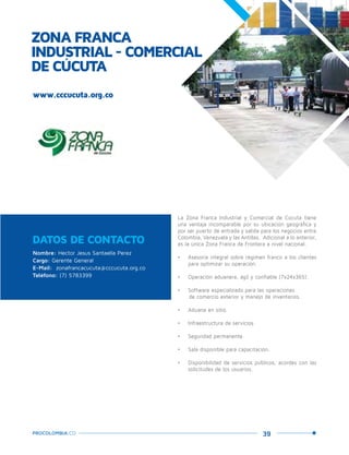 39PROCOLOMBIA.CO
ZONA FRANCA
INDUSTRIAL - COMERCIAL
DE CÚCUTA
DATOS DE CONTACTO
Nombre: Hector Jesus Santaella Perez
Cargo: Gerente General
E-Mail: zonafrancacucuta@cccucuta.org.co
Teléfono: (7) 5783399
La Zona Franca Industrial y Comercial de Cúcuta tiene
una ventaja incomparable por su ubicación geográfica y
por ser puerto de entrada y salida para los negocios entre
Colombia, Venezuela y las Antillas. Adicional a lo anterior,
es la única Zona Franca de Frontera a nivel nacional.
•	 Asesoría integral sobre régimen franco a los clientes
para optimizar su operación.
•	 Operación aduanera, ágil y confiable (7x24x365).
•	 Software especializado para las operaciones
de comercio exterior y manejo de inventarios.
•	 Aduana en sitio.
•	 Infraestructura de servicios.
•	 Seguridad permanente.
•	 Sala disponible para capacitación.
•	 Disponibilidad de servicios públicos, acordes con las
solicitudes de los usuarios.
www.cccucuta.org.co
 