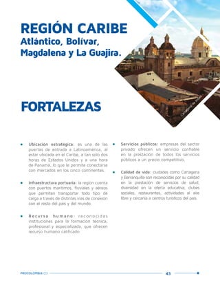 43PROCOLOMBIA.CO
REGIÓN CARIBE
Atlántico, Bolívar,
Magdalena y La Guajira.
•	 Ubicación estratégica: es una de las
puertas de entrada a Latinoamérica, al
estar ubicada en el Caribe, a tan solo dos
horas de Estados Unidos y a una hora
de Panamá, lo que le permite conectarse
con mercados en los cinco continentes.
•	 Infraestructura portuaria: la región cuenta
con puertos marítimos, fluviales y aéreos
que permiten transportar todo tipo de
carga a través de distintas vías de conexión
con el resto del país y del mundo.
•	 Recur s o humano : rec onocidas
instituciones para la formación técnica,
profesional y especializada, que ofrecen
recurso humano calificado.
FORTALEZAS
•	 Servicios públicos: empresas del sector
privado ofrecen un servicio confiable
en la prestación de todos los servicios
públicos a un precio competitivo.
•	 Calidad de vida: ciudades como Cartagena
y Barranquilla son reconocidas por su calidad
en la prestación de servicios de salud,
diversidad en la oferta educativa, clubes
sociales, restaurantes, actividades al aire
libre y cercanía a centros turísticos del país.
Cartagena
de
Indias.
 