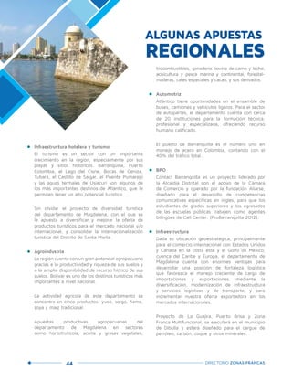 44 DIRECTORIO ZONAS FRANCAS
•	 Infraestructura hotelera y turismo
	 El turismo es un sector con un importante
crecimiento en la región, especialmente por sus
playas y sitios históricos. Barranquilla, Puerto
Colombia, el Lago del Cisne, Bocas de Ceniza,
Tubará, el Castillo de Salgar, el Puente Pumarejo
y las aguas termales de Usiacurí son algunos de
los más importantes destinos de Atlántico, que le
permiten tener un alto potencial turístico.
	 Sin olvidar el proyecto de diversidad turística
del departamento de Magdalena, con el que se
le apuesta a diversificar y mejorar la oferta de
productos turísticos para el mercado nacional y/o
internacional, y consolidar la internacionalización
turística del Distrito de Santa Marta.
•	 Agroindustria
	 La región cuenta con un gran potencial agropecuario
gracias a la productividad y riqueza de sus suelos y
a la amplia disponibilidad de recurso hídrico de sus
suelos. Bolívar es uno de los destinos turísticos más
importantes a nivel nacional.
	 La actividad agrícola de este departamento se
concentra en cinco productos: yuca, sorgo, ñame,
soya y maíz tradicional.
	Apuestas productivas agropecuarias del
departamento de Magdalena en sectores
como hortofrutícola, aceite y grasas vegetales,
biocombustibles, ganadería bovina de carne y leche,
acuicultura y pesca marina y continental, forestal-
maderas, cafés especiales y cacao, y sus derivados.
•	 Automotriz
	 Atlántico tiene oportunidades en el ensamble de
buses, camiones y vehículos ligeros. Para el sector
de autopartes, el departamento cuenta con cerca
de 20 instituciones para la formación técnica,
profesional y especializada, ofreciendo recurso
humano calificado.
	 El puerto de Barranquilla es el número uno en
manejo de acero en Colombia, contando con el
40% del tráfico total.
•	 BPO
	 Contact Barranquilla es un proyecto liderado por
la Alcaldía Distrital con el apoyo de la Cámara
de Comercio y operado por la fundación Aliarse,
diseñado para el desarrollo de competencias
comunicativas específicas en inglés, para que los
estudiantes de grados superiores y los egresados
de las escuelas públicas trabajen como agentes
bilingües de Call Center. (ProBarranquilla 2012).
•	 Infraestructura
	 Dada su ubicación geoestratégica, principalmente
para el comercio internacional con Estados Unidos
y Canadá en la costa este y el Golfo de México,
cuenca del Caribe y Europa, el departamento de
Magdalena cuenta con enormes ventajas para
desarrollar una posición de fortaleza logística
que favorezca el manejo creciente de carga de
importaciones y exportaciones, mediante la
diversificación, modernización de infraestructura
y servicios logísticos y de transporte, y para
incrementar nuestra oferta exportadora en los
mercados internacionales.
	 Proyecto de La Guajira, Puerto Brisa y Zona
Franca Multifuncional, se ejecutará en el municipio
de Dibulla y estará diseñado para el cargue de
petróleo, carbón, coque y otros minerales.
ALGUNAS APUESTAS
REGIONALES
 