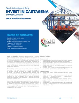 45PROCOLOMBIA.CO
DATOS DE CONTACTO
Nombre: María Camila Salas
Cargo: Directora
E-Mail: mcsalas@investincartagena.com
Teléfono: +57 5 6655861
Cel.: +57 313 291 3300
Twitter: @investincartagena
Web: www.investincartagena.com
Invest in Cartagena es la Agencia de Inversiones de Cartagena
y Bolívar creada con el apoyo de la Cámara de Comercio de
Cartagena, la Alcaldía de Cartagena, la Gobernación de Bolívar y
la ANDI (seccional Bolívar), cuyo objetivo es gestionar la atracción
de inversión extranjera y nacional desarrollando estrategias de
posicionamiento de Cartagena y Bolívar como polo de atracción
de potenciales inversionistas, servicios ofrecidos sin costo y con la
mayor confidencialidad, facilitando la instalación de sus negocios y
proyectos de expansión.
En ese trabajo continuo por impulsar a los sectores, la Agencia
desarrolla a nivel local junto con la Alcaldía de Cartagena,
la campaña “Mejor en Cartagena”, en la que se pretenden dar
a conocer a la población, las ventajas y datos relevantes que
muy pocos conocen sobre la ciudad, para que se apropien de
su territorio, y en ese sentido, se conviertan en multiplicadores
del porqué es “Mejor en Cartagena” para el desarrollo de nuevos
proyectos de inversión que contribuyan al desarrollo social y a
mejorar la calidad de vida.
Asímismo se adelanta la campaña regional “Crece con Bolívar, un
territorio de oportunidades”, en donde luego de un estudio riguroso
se identificaron municipios como: San Juan Nepomuceno, Turbaco,
Turbana, Arjona, Magangué y Mompox, los cuales mostraron gran
desarrollo y potencial en sectores como el logístico, agroindustria,
infraestructura vial y turismo.
INVEST IN CARTAGENA
Agencia de inversiones de Bolívar
CARTAGENA, BOLÍVAR
Mejor en Cartagena
Mejor en puerto
•	 Porque posee la infraestructura portuaria más eficiente, segura y
moderna del país y la cuarta más importante de Latinoamérica.
•	 Porque maneja el 66% de la carga contenerizada del país y el
59% de las operaciones de aduanas.
•	 Porque tiene 7 puertos de carga pública y 53 concesiones
portuarias privadas.
•	 Porque su bahía cuenta con una profundidad de hasta 20,5 m
y la capacidad de recibir barcos de tipo New Panamax.
Mejor en industria
•	 Porque es la primera ciudad industrial de la Costa Caribe
colombiana.
•	 Porque cuenta con 4 importantes clústers en su apuesta
productiva: petroquímico-plástico, metalmecánico,
construcción y logístico-portuario.
•	 Porque cuenta con una amplia oferta de Zonas Francas,
parques industriales y centros de almacenamiento de gran
infraestructura.
•	 Porque cuenta con la refinería más moderna de Latinoamérica
•	 Porque es la ciudad colombiana con mayor inversión industrial
en los últimos 5 años.
www.investincartagena.com
 