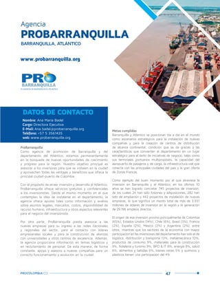 47PROCOLOMBIA.CO
PROBARRANQUILLA
Agencia
BARRANQUILLA, ATLÁNTICO
www.probarranquilla.org
ProBarranquilla
Como agencia de promoción de Barranquilla y del
departamento del Atlántico, estamos permanentemente
en la búsqueda de nuevas oportunidades de crecimiento
y progreso para la región. Nuestro objetivo principal es
asesorar a los inversores para que se instalen en la ciudad
y aprovechen todas las ventajas y beneficios que ofrece la
principal ciudad-puerto de Colombia.
Con el propósito de atraer inversión y desarrollo al Atlántico,
ProBarranquilla ofrece servicios gratuitos y confidenciales
a los inversionistas. Desde el mismo momento en el que
contemplan la idea de instalarse en el departamento, la
agencia ofrece ayudas tales como información y análisis
sobre asuntos legales, mercados, costos, disponibilidad de
recurso humano, infraestructura y otros aspectos relevantes
para el negocio del inversionista.
Por otra parte, ProBarranquilla presta asesoría a las
nuevas empresas para su ingreso a las redes nacionales
y regionales del sector, para el contacto con líderes
empresariales locales y para la construcción de alianzas
con universidades y otros centros de excelencia. Además,
la agencia proporciona información en temas logísticos y
en reclutamiento de personal. De esta manera, de forma
constante, apoya y asesora a nuevas compañías para un
correcto funcionamiento y evolución en la ciudad.
Metas cumplidas
Barranquilla y Atlántico se posicionan día a día en el mundo
como escenarios estratégicos para la instalación de nuevas
compañías y para la creación de centros de distribución
de alcance continental, condición que se da gracias a las
características que convierten al departamento en un lugar
estratégico para el éxito de iniciativas de negocio, tales como
sus terminales portuarios multipropósito, la capacidad del
aeropuerto de pasajeros y de carga, la infraestructura vial que
conecta con las principales ciudades del país y la gran oferta
de Zonas Francas.
Como ejemplo del buen momento por el que atraviesa la
inversión en Barranquilla y el Atlántico, en los últimos 10
años se han logrado concretar 745 proyectos de inversión,
de los cuales 24 han sido fusiones y adquisiciones, 282 han
sido de ampliación y 442 proyectos de instalación de nuevas
empresas, lo que significa un monto total de más de 3.931
millones de dólares de inversión en la región y la generación
de 29.196 empleos directos.
El origen de esa inversión provino principalmente de Colombia
(65%), Estados Unidos (14%), Chile (6%), Brasil (3%), Francia
(2%), España (2%), México (2%) y Argentina (2%), entre
otros; mientras que los sectores de la economía con mayor
participación en las inversiones del departamento han sido el de
logística, distribución y transporte 13%, metalmecánica 10%,
productos de consumo 9%, materiales para la construcción
9%, hotelería y turismo 9%, BPO & IT 8%, energía 8%, salud
6%, alimentos y bebidas 6%, bienes raíces 5% y químicos y
plásticos tienen una participación del 4%.
Nombre: Ana María Badel
Cargo: Directora Ejecutiva
E-Mail: Ana.badel@probarranquilla.org
Teléfono: +57 5 3561435
web: www.probarranquilla.org
DATOS DE CONTACTO
 