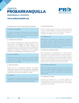 48 DIRECTORIO ZONAS FRANCAS
10 razones para invertir en Barranquilla y Atlántico
1. Ubicación estratégica
Es la puerta de entrada a Latinoamérica. Con una ubicación
estratégica en el Caribe, a tan solo dos horas y media de
Estados Unidos y a una hora de Panamá, permite conectar
mercados en los cinco continentes.
2. Infraestructura portuaria
Por su condición multimodal y la conexión a los dos afluentes
claves del país - Río Magdalena y Océano Atlántico -, es la
ciudad-puerto más importante del Caribe colombiano. Es
una terminal única en Colombia que ofrece la facilidad para
transportar todo tipo de carga gracias a sus más de 15 puertos
marítimos, que permiten a Barranquilla ser una importante
plataforma de conectividad para el intercambio comercial.
3. Servicios públicos
Empresas del sector privado ofrecen un servicio confiable
en la prestación de todos los servicios públicos, a un precio
competitivo, que cualquier empresa pueda necesitar para
desarrollar sus actividades.
4. Recurso humano
Existen más de 27 instituciones educativas de estudios
superiores para la formación técnica, profesional y especializada
para ofrecer un recurso humano calificado que se adapta a las
necesidades de las empresas instaladas en la región.
5. Incentivos
Hay disponibles incentivos tributarios y no tributarios para la
instalación de nuevas empresas en Barranquilla, con exenciones
de hasta 10 años en el impuesto de industria y comercio.
6. Centros económicos
Existe una amplia gama de oficinas, centros comerciales
y más de 400 hectáreas en parques industriales, que
incluyen tres Zonas Francas que ofrecen capacidad y
facilidades tecnológicas a muy buen precio.
7. Calidad de vida
Barranquilla es reconocida por su calidad en la prestación
de servicios de salud, diversidad en la oferta educativa
con colegios bilingües, clubes sociales con todo tipo de
actividades náuticas y deportivas, restaurantes de cocina
nacional e internacional y cercanía a los principales centros
turísticos del país, entre otras opciones.
8. Nueva era en gestión pública
Hoy, Barranquilla es catalogada por el Banco Mundial
como ciudad líder en gestión pública. Con un compromiso
constante en el desarrollo de obras de infraestructuras y
proyectos de renovación urbana, que permiten dinamizar
y mejorar la competitividad. Durante los últimos años de
gobierno distrital y departamental se presupuestaron más
de USD 2000 millones para inversión de la ciudad.
9. Compromiso empresarial
Más de 110 empresas del sector privado de la ciudad y los
gremios económicos respaldan la gestión de ProBarranquilla
en la promoción y atracción de inversiones, por medio del
apoyo, de manera gratuita y confidencial, a los potenciales
inversionistas.
10. Colombia en marcha
Colombia se encuentra en un proceso decidido de
internacionalización de su economía, que se refleja en los
17 Tratados de Libre Comercio firmados y los acuerdos
comerciales con 64 países.
Agencia
www.probarranquilla.org
PROBARRANQUILLA
BARRANQUILLA, ATLÁNTICO
 