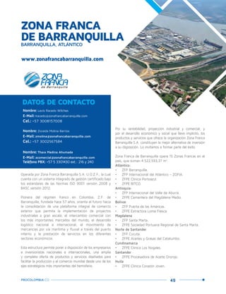 49PROCOLOMBIA.CO
ZONA FRANCA
DE BARRANQUILLABARRANQUILLA, ATLÁNTICO
Nombre: Levis Racedo Wilches
E-Mail: lracedo@zonafrancabarranquilla.com
Cel.: +57 3008157008
Nombre: Zoraida Molina Barrios
E-Mail: zmolina@zonafrancabarranquilla.com
Cel.: +57 3002567584
Nombre: Thara Medina Ahumada
E-Mail: acomercial@zonafrancabarranquilla.com
Teléfono PBX: +57 5 3301430 ext.: 216 y 240
DATOS DE CONTACTO
Operada por Zona Franca Barranquilla S.A. U.O.Z.F., la cual
cuenta con un sistema integrado de gestión certificado bajo
los estándares de las Normas ISO 9001 versión 2008 y
BASC versión 2012.
Pionera del régimen franco en Colombia, Z.F. de
Barranquilla, fundada hace 57 años, orienta el futuro hacia
la consolidación de una plataforma integral de comercio
exterior que permita la implementación de proyectos
industriales a gran escala, el intercambio comercial con
los más importantes mercados del mundo, el desarrollo
logístico nacional e internacional, el movimiento de
mercancías por vía marítima y fluvial a través del puerto
interno y la prestación de servicios en los diferentes
sectores económicos.
Esta estructura permite poner a disposición de los empresarios
e inversionistas nacionales e internacionales, una amplia
y completa oferta de productos y servicios diseñados para
facilitar la producción y el comercio mundial desde uno de los
ejes estratégicos más importantes del hemisferio.
www.zonafrancabarranquilla.com
Barranquilla,Atlántico.
Por su rentabilidad, proyección industrial y comercial, y
por el desarrollo económico y social que lleva implícito, los
productos y servicios que ofrece la organización Zona Franca
Barranquilla S.A. constituyen la mejor alternativa de inversión
a su disposición. Lo invitamos a formar parte del éxito.
Zona Franca de Barranquilla opera 15 Zonas Francas en el
país, que suman 4.522.593,37 m2
.
Atlántico:
•	 ZFP Barranquilla.
•	 ZFP Internacional del Atlántico – ZOFIA.
•	 ZFPE Clínica Portoazul.
•	 ZFPE BITCO.
Antioquia:
•	 ZFP Internacional del Valle de Aburrá.
•	 ZFPE Cementera del Magdalena Medio.
Bolívar
•	 ZFP Puerta de las Américas.
•	 ZFPE Extractora Loma Fresca.
Magdalena
•	 ZFP Santa Marta.
•	 ZFPE Sociedad Portuaria Regional de Santa Marta.
Norte de Santander
•	 ZFP Cúcuta.
•	 ZFPE Aceites y Grasas del Catatumbo.
Cundinamarca
•	 ZFPE Clínica Los Nogales.
Santander
•	 ZFPE Procesadora de Aceite Ororojo.
Huila
•	 ZFPE Clínica Corazón Joven.
 