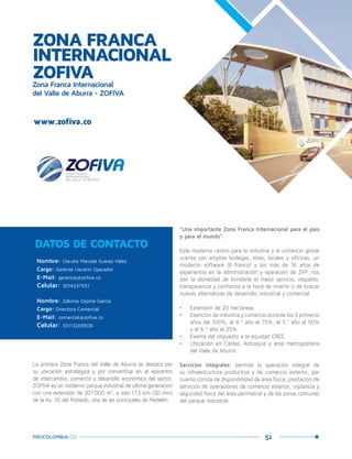 51PROCOLOMBIA.CO
ZONA FRANCA
INTERNACIONAL
ZOFIVAZona Franca Internacional
del Valle de Aburra - ZOFIVA
Nombre: Claudia Marcela Suarez Vélez
Cargo: Gerente Usuario Operador
E-Mail: gerencia@zofiva.co
Celular: 3014237551
Nombre: Zabrina Ospina Garcia
Cargo: Directora Comercial
E-Mail: comercial@zofiva.co
Celular: 33113209506
DATOS DE CONTACTO
La primera Zona Franca del Valle de Aburrá se destaca por
su ubicación estratégica y por convertirse en el epicentro
de intercambio, comercio y desarrollo económico del sector,
ZOFIVA es un moderno parque industrial de última generación
con una extensión de 207.000 m2
, a solo 17,5 km (20 min)
de la Av. 10 del Poblado, una de las principales de Medellín.
www.zofiva.co
Caldas,Antioquia.
“Una importante Zona Franca Internacional para el país
y para el mundo”.
Este moderno centro para la industria y el comercio global
cuenta con amplias bodegas, lotes, locales y oficinas, un
moderno software (E-franco) y los más de 16 años de
experiencia en la administración y operación de ZFP, nos
dan la idoneidad de brindarle el mejor servicio, respaldo,
transparencia y confianza a la hora de invertir o de buscar
nuevas alternativas de desarrollo industrial y comercial.
•	 Extensión de 20 hectáreas
•	 Exención de industria y comercio durante los 3 primeros
años del 100%, el 4.º año el 75%, el 5.º año el 50%
y el 6.º año el 25%.
•	 Exenta del impuesto a la equidad CREE.
•	 Ubicación en Caldas, Antioquia y área metropolitana
del Valle de Aburrá.
Servicios integrales: permite la operación integral de
su infraestructura productiva y de comercio exterior, por
cuanto consta de disponibilidad de área física, prestación de
servicios de operaciones de comercio exterior, vigilancia y
seguridad física del área perimetral y de las zonas comunes
del parque industrial.
 