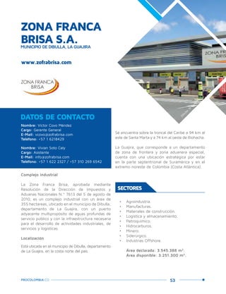 53PROCOLOMBIA.CO
ZONA FRANCA
BRISA S.A.MUNICIPIO DE DIBULLA, LA GUAJIRA
Complejo industrial
La Zona Franca Brisa, aprobada mediante
Resolución de la Dirección de Impuestos y
Aduanas Nacionales N.º 7613 del 5 de agosto de
2010, es un complejo industrial con un área de
355 hectáreas, ubicado en el municipio de Dibulla,
departamento de La Guajira, con un puerto
adyacente multipropósito de aguas profundas de
servicio público y con la infraestructura necesaria
para el desarrollo de actividades industriales, de
servicios y logísticas.
Localización
Está ubicada en el municipio de Dibulla, departamento
de La Guajira, en la costa norte del país.
Nombre: Víctor Covo Méndez
Cargo: Gerente General
E-Mail: vcovo@zofrabrisa.com
Teléfono: +57 1 6218429
Nombre: Vivian Soto Cely
Cargo: Asistente
E-Mail: info@zofrabrisa.com
Teléfono: +57 1 622 2327 / +57 310 269 6542
DATOS DE CONTACTO
Se encuentra sobre la troncal del Caribe a 94 km al
este de Santa Marta y a 74 km al oeste de Riohacha.
La Guajira, que corresponde a un departamento
de zona de frontera y zona aduanera especial,
cuenta con una ubicación estratégica por estar
en la parte septentrional de Suramérica y en el
extremo noreste de Colombia (Costa Atlántica).
SECTORES
•	 Agroindustria.
•	 Manufacturas.
•	 Materiales de construcción.
•	 Logística y almacenamiento.
•	 Petroquímico.
•	 Hidrocarburos.
•	 Minero.
•	 Siderúrgico.
•	 Industrias Offshore.
Área declarada: 3.545.388 m2
.
Área disponible: 3.251.300 m2
.
www.zofrabrisa.com
Dibulla,la
Guajira.
 