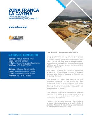 55PROCOLOMBIA.CO
ZONA FRANCA
LA CAYENAKM 8 VÍA BARRANQUILLA,
TUBARÁ-BARRANQUILLA, ATLÁNTICO
www.zofracar.com
Nombre: Manuel Herrera Luna
Cargo: Gerente General
E-Mail: manuel.herrera@zofracar.com
Teléfono: +57 3188007560
Nombre: Johanna Bernal Aguilar
Cargo: servicio al Cliente y RRPP
E-Mail: comercial@zofracar.com
Teléfono: +57 318 7117388
DATOS DE CONTACTO
Características y ventajas de la Zona Franca:
Somos la respuesta a esos nuevos retos que plantea el
mundo de hoy. Es así como de la mano de La Cayena,
su negocio florecerá gracias a su ubicación en la Zona
Franca con las más altas especificaciones urbanas y
arquitectónicas, manejado por el equipo humano más
calificado que lo apoyará a usted permanentemente
durante su operación.
Zona Franca La Cayena está ubicada en Barranquilla,
la Puerta de Oro de América. Gracias a su excelente
ubicación, esta ciudad es el puente de Colombia con
el Caribe y el mundo.
Zona Franca La Cayena hace parte de un gran
ecosistema comercial, ya que somos una pieza
fundamental dentro de la oferta logística de la ciudad
gracias a que somos una Zona Franca lista para el
inmediato inicio de su operación adaptándose a las
necesidades de su empresa.
Zona Franca La Cayena es el nuevo polo de desarrollo
industrial de la ciudad y le permite acceso tanto al
puerto como al transporte aéreo y terrestre, haciendo
su operación más eficiente.
Contamos con vocación industrial, Barranquilla es
la ciudad más industrializada de la región Caribe de
Colombia. Nacimos de industriales y nuestra esencia
es eminentemente enfocada a ellos.
Tubará,Barranquilla.
 