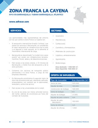 56 DIRECTORIO ZONAS FRANCAS
SERVICIOS SECTORES
•	 Automotriz.	
•	 Manufacturas.	
•	 Confecciones.
•	 Cosmético y farmacéuticos.	
•	 Materiales de construcción.	
•	 Logística y almacenamiento.
•	 Agroindustria.
•	 Biotecnología.
Área declarada: 1.483.564 m2
.	 	
Área disponible: 500.000 m2
.
Las oportunidades más representativas del entorno
con las que cuenta la Zona Franca La Cayena son:
•	 El aeropuerto internacional Ernesto Cortissoz, que
presta sus servicios a Barranquilla, es considerado
el mejor aeropuerto en infraestructura de la costa
y el segundo a nivel nacional, en lo referente al
movimiento internacional de carga.
•	 Barranquilla es denominada “La ciudad cinco veces
puerto” por contar con infraestructura terrestre,
marítima, fluvial, aérea y de telecomunicaciones.
•	 Fácil acceso a las zonas urbanas, a 10 minutos de
Barranquilla, a media hora del aeropuerto y de la
zona portuaria.
•	 Contamos con servicios de transporte público
permanente a la Zona Franca, a cargo de tres
empresas diferentes.
•	 En Barranquilla encontramos la segunda mano de
obra más económica del país, altamente calificada,
emprendedora, con vocación por la laboriosidad,
tenacidad y actitud de servicio.
•	 Fácil acceso a las universidades de la ciudad.
•	 Es una de las zonas con menos actividad sísmica
del Caribe, además de encontrarse por fuera del
corredor de huracanes.
Tipo de inmueble Área disponible (m2
)
Venta de lotes 500.000
Alquiler de lotes 100.000
Construcción de bodegas 500.000
Venta de bodegas N/A
Alquiler de bodegas 21.000
Alquiler de patio cubierto N/A
Alquiler de patio
descubierto
100.000
Venta de oficinas N/A
Alquiler de oficinas 1.000
OFERTA DE INMUEBLES
ZONA FRANCA LA CAYENA
KM 8 VÍA BARRANQUILLA, TUBARÁ-BARRANQUILLA, ATLÁNTICO
www.zofracar.com
 