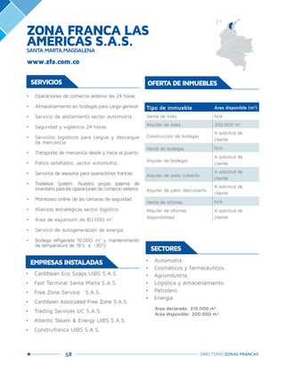 58 DIRECTORIO ZONAS FRANCAS
•	 Caribbean Eco Soaps UIBS S.A.S.
•	 Fast Terminal Santa Marta S.A.S.
•	 Free Zone Service S.A.S.
•	 Caribbean Associated Free Zone S.A.S.
•	 Trading Services UC S.A.S.
•	 Atlantic Steam & Energy UIBS S.A.S.
•	 Construfranca UIBS S.A.S.
EMPRESAS INSTALADAS
SERVICIOS
•	 Operaciones de comercio exterior las 24 horas.
•	 Almacenamiento en bodegas para carga general.
•	 Servicio de alistamiento sector automotriz.
•	 Seguridad y vigilancia 24 horas.
•	 Servicios logísticos para cargue y descargue
de mercancía.
•	 Transporte de mercancía desde y hacia el puerto.
•	 Patios asfaltados, sector automotriz.
•	 Servicios de asesoría para operaciones francas.
•	 Tradebox System. Nuestro propio sistema de
inventario para las operaciones de comercio exterior.
•	 Monitoreo online de las cámaras de seguridad.
•	 Alianzas estratégicas sector logístico.
•	 Área de expansión de 80.000 m2
.
•	 Servicio de autogeneración de energía.
•	 Bodega refigerada 10.000 m2
y mantenimento
de temperatura de 18ºc a -30ºc.
SECTORES
•	 Automotriz.
•	 Cosméticos y farmacéuticos.
•	 Agroindustria.
•	 Logística y almacenamiento.
•	 Petrolero.
•	 Energía.
Área declarada: 315.000 m2
.
Área disponible: 200.000 m2
.
Tipo de inmueble Área disponible (m2
)
Venta de lotes   N/A
Alquiler de lotes 200.000 m2
Construcción de bodegas
A solicitud de
cliente
Venta de bodegas   N/A
Alquiler de bodegas  
A solicitud de
cliente
Alquiler de patio cubierto  
A solicitud de
cliente
Alquiler de patio descubierto  
A solicitud de
cliente
Venta de oficinas   N/A
Alquiler de oficinas
disponibilidad
A solicitud de
cliente
OFERTA DE INMUEBLES
www.zfa.com.co
ZONA FRANCA LAS
AMÉRICAS S.A.S.SANTA MARTA,MAGDALENA
 