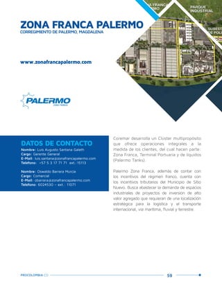 59PROCOLOMBIA.CO
ZONA FRANCA PALERMOCORREGIMIENTO DE PALERMO, MAGDALENA
www.zonafrancapalermo.com
Nombre: Luis Augusto Santana Galeth
Cargo: Gerente General
E-Mail: luis.santana@zonafrancapalermo.com
Teléfono: +57 5 3 17 71 71 ext.:15113
Nombre: Oswaldo Barrera Murcia
Cargo: Comercial
E-Mail: obarrera@zonafrancapalermo.com
Teléfono: 6024530 – ext.: 11071
DATOS DE CONTACTO
Coremar desarrolla un Clúster multipropósito
que ofrece operaciones integrales a la
medida de los clientes, del cual hacen parte:
Zona Franca, Terminal Portuaria y de líquidos
(Palermo Tanks).
Palermo Zona Franca, además de contar con
los incentivos del régimen franco, cuenta con
los incentivos tributarios del Municipio de Sitio
Nuevo. Busca abastecer la demanda de espacios
industriales de proyectos de inversión de alto
valor agregado que requieran de una localización
estratégica para la logística y el transporte
internacional, vía marítima, fluvial y terrestre.
 